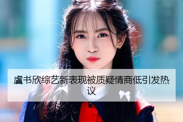 虞书欣综艺新表现被质疑情商低引发热议