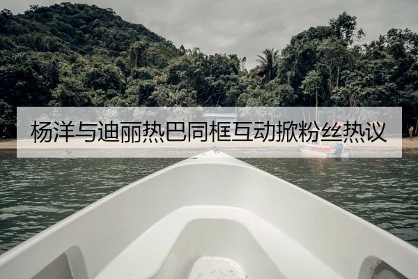 杨洋与迪丽热巴同框互动掀粉丝热议